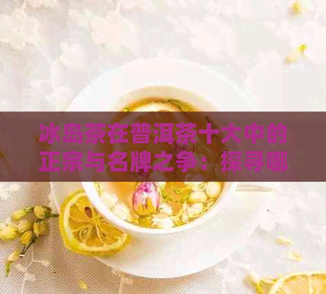 冰岛茶在普洱茶十大中的正宗与名牌之争：探寻哪一款才是其真实代表