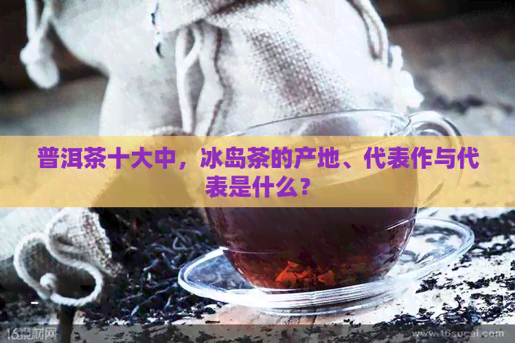 普洱茶十大中，冰岛茶的产地、代表作与代表是什么？