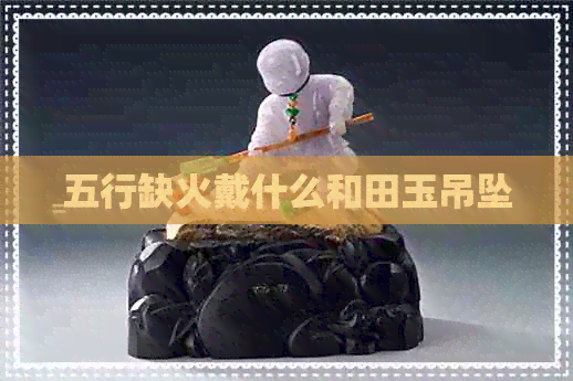 五行缺火戴什么和田玉吊坠