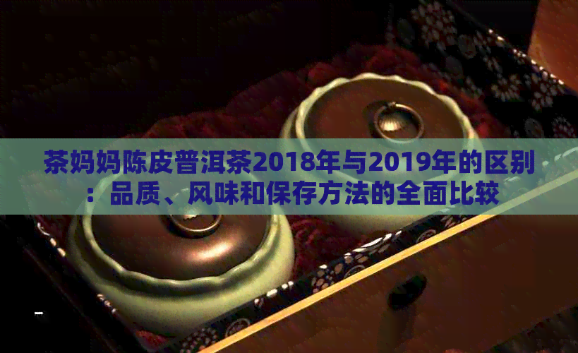 茶妈妈陈皮普洱茶2018年与2019年的区别：品质、风味和保存方法的全面比较