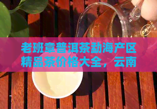 老班章普洱茶勐海产区精品茶价格大全，云南普洱茶批发及排行榜