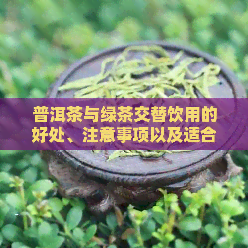 普洱茶与绿茶交替饮用的好处、注意事项以及适合的人群