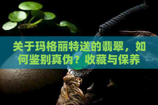 关于玛格丽特送的翡翠，如何鉴别真伪？收藏与保养建议一应俱全！