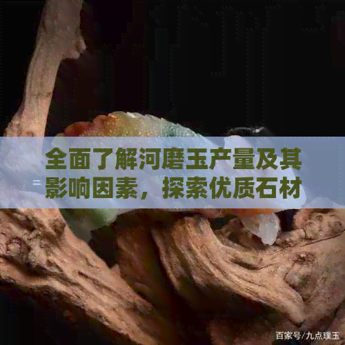 全面了解河磨玉产量及其影响因素，探索优质石材的产地与市场趋势