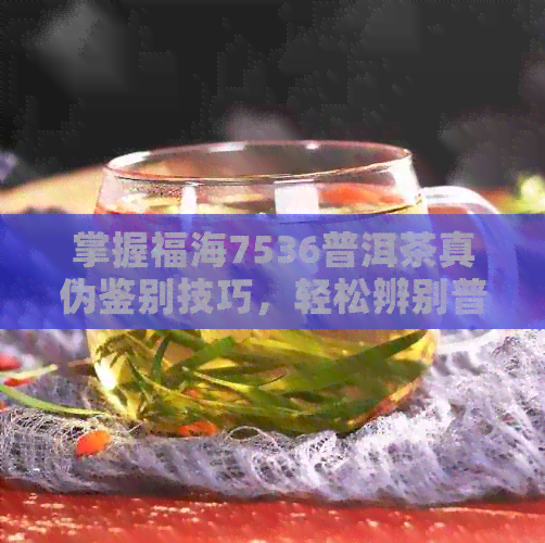 掌握福海7536普洱茶真伪鉴别技巧，轻松辨别普洱茶的真与假