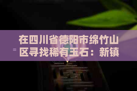 在四川省德阳市绵竹山区寻找稀有玉石：新镇探秘之旅