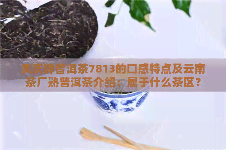 凤庆牌普洱茶7813的口感特点及云南茶厂熟普洱茶介绍：属于什么茶区？