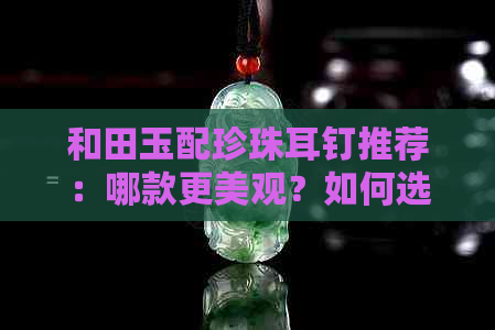 和田玉配珍珠耳钉推荐：哪款更美观？如何选择适合自己的款式？