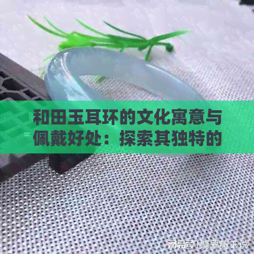 和田玉耳环的文化寓意与佩戴好处：探索其独特的价值与作用