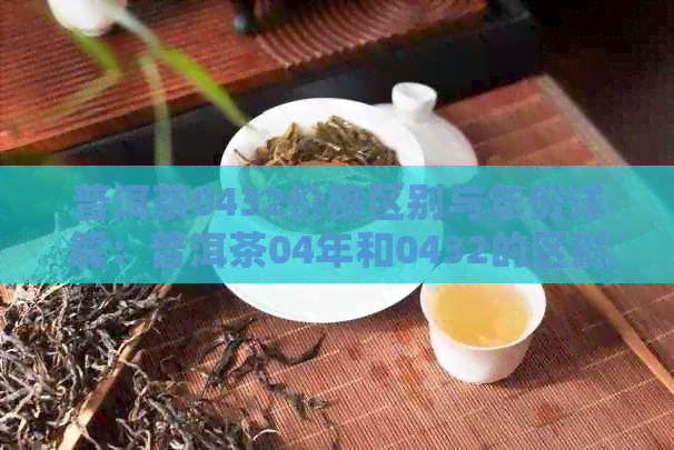 普洱茶0432价格区别与年份详解：普洱茶04年和0432的区别在哪里？