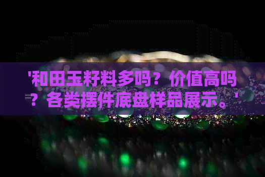 '和田玉籽料多吗？价值高吗？各类摆件底盘样品展示。'