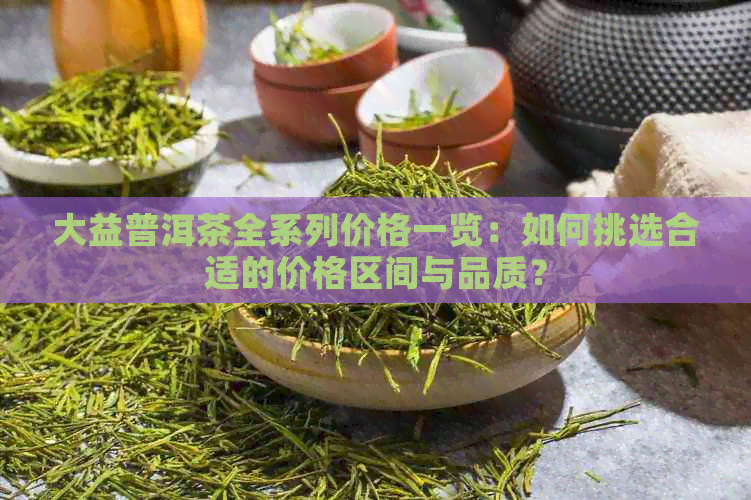 大益普洱茶全系列价格一览：如何挑选合适的价格区间与品质？