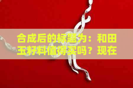 合成后的标题为：和田玉籽料值得买吗？现在好吗？值不值钱？