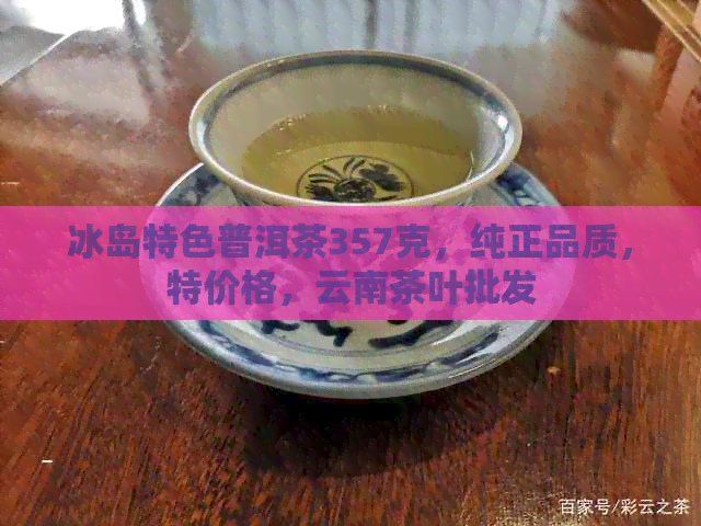 冰岛特色普洱茶357克，纯正品质，特价格，云南茶叶批发