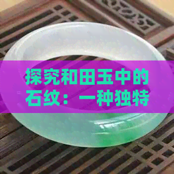 探究和田玉中的石纹：一种独特的材质特征及其价值影响