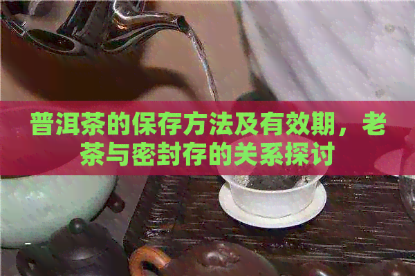 普洱茶的保存方法及有效期，老茶与密封存的关系探讨