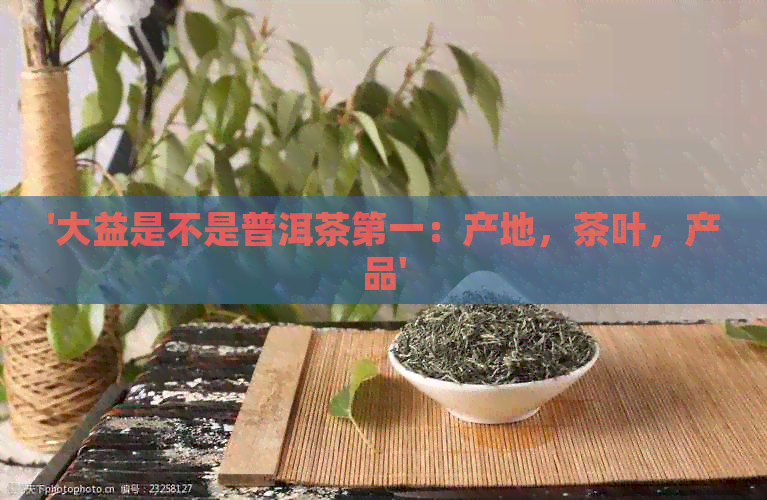 '大益是不是普洱茶之一：产地，茶叶，产品'