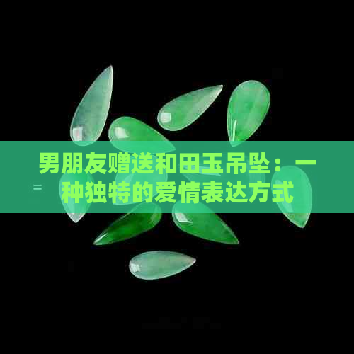 男朋友赠送和田玉吊坠：一种独特的爱情表达方式