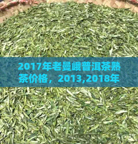 2017年老曼峨普洱茶熟茶价格，2013,2018年份及7266价格一览表