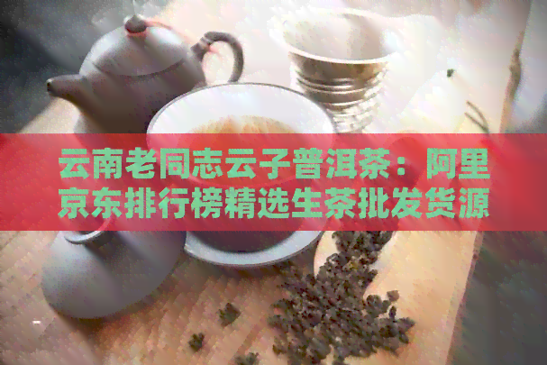 云南老同志云子普洱茶：阿里京东排行榜精选生茶批发货源价格