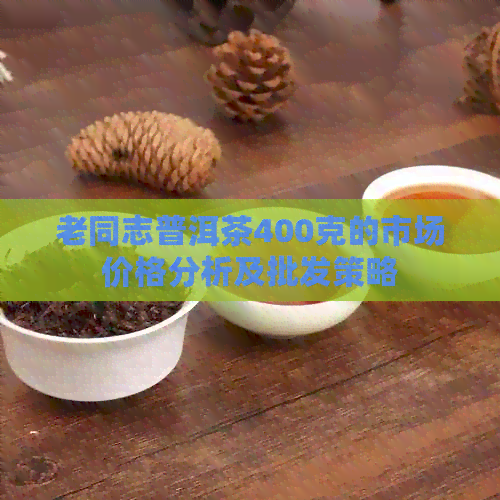 老同志普洱茶400克的市场价格分析及批发策略