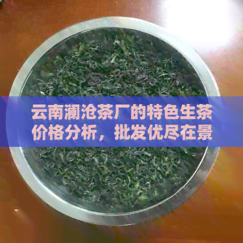 云南澜沧茶厂的特色生茶价格分析，批发优尽在景迈茶厂家