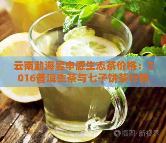 云南勐海昱申源生态茶价格：2016普洱生茶与七子饼茶行情