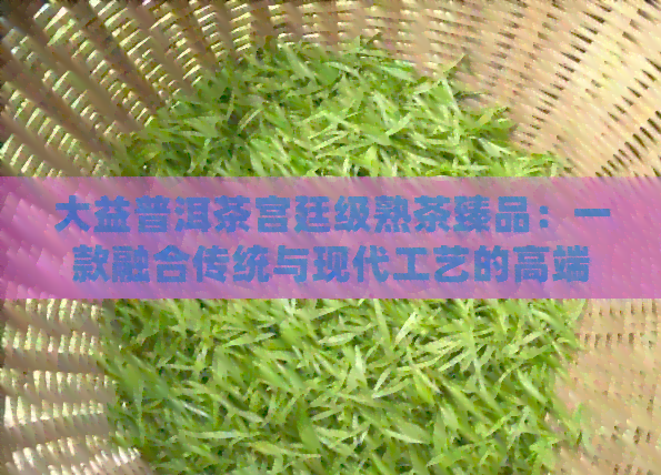 大益普洱茶宫廷级熟茶臻品：一款融合传统与现代工艺的高端茶叶体验