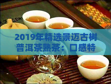 2019年精选景迈古树普洱茶熟茶：口感特点与价格分析