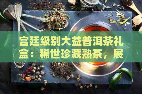 宫廷级别大益普洱茶礼盒：稀世珍藏熟茶，展现贵族品味