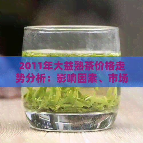 2011年大益熟茶价格走势分析：影响因素、市场行情全面解析