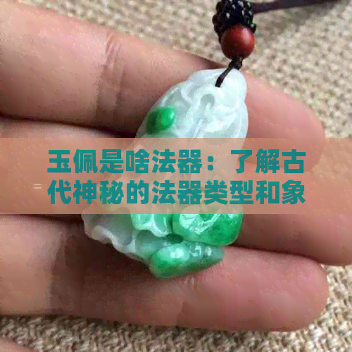 玉佩是啥法器：了解古代神秘的法器类型和象征意义