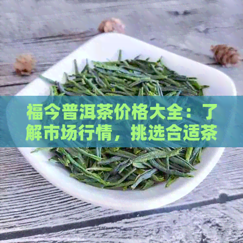 福今普洱茶价格大全：了解市场行情，挑选合适茶叶