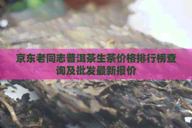 京东老同志普洱茶生茶价格排行榜查询及批发最新报价