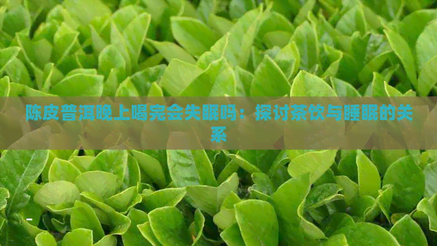 陈皮普洱晚上喝完会失眠吗：探讨茶饮与睡眠的关系