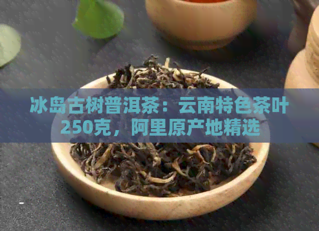 冰岛古树普洱茶：云南特色茶叶250克，阿里原产地精选