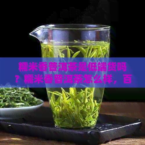 糯米香普洱茶是低端货吗？糯米香普洱茶怎么样，百度百科，价格和区别