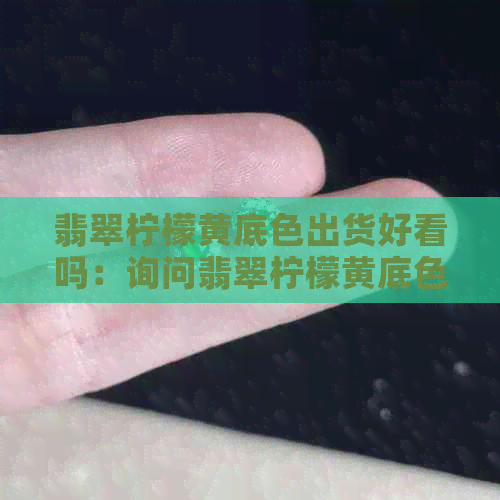 翡翠柠檬黄底色出货好看吗：询问翡翠柠檬黄底色的出货效果是否令人满意。