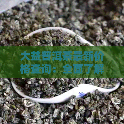 大益普洱茶最新价格查询：全面了解市场行情与品评，助您选购优质茶叶