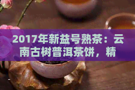 2017年新益号熟茶：云南古树普洱茶饼，精选茶叶，独特风味，精美礼盒装