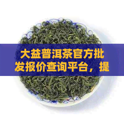 大益普洱茶官方批发报价查询平台，提供最新普洱茶价格行情信息