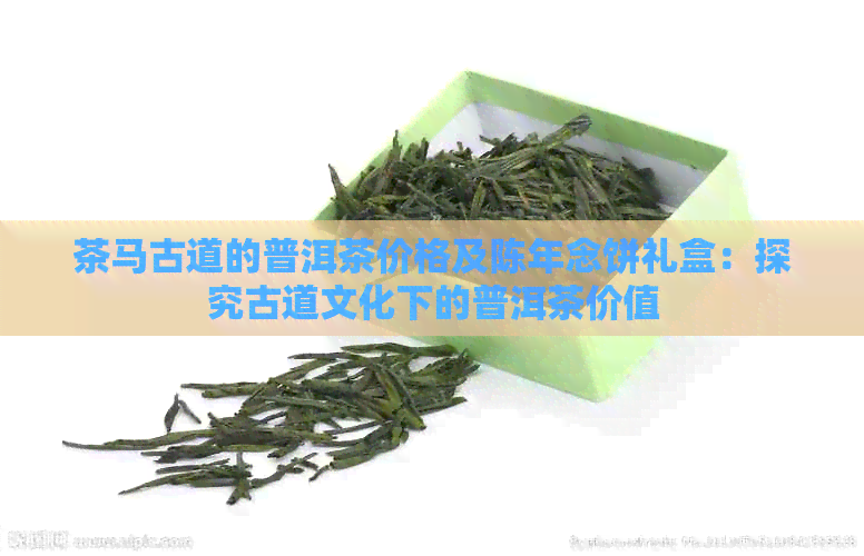 茶马古道的普洱茶价格及陈年念饼礼盒：探究古道文化下的普洱茶价值