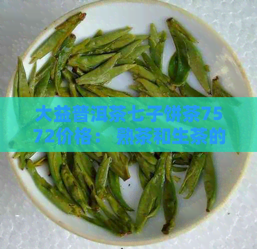 大益普洱茶七子饼茶7572价格： 熟茶和生茶的详细比较及市场行情