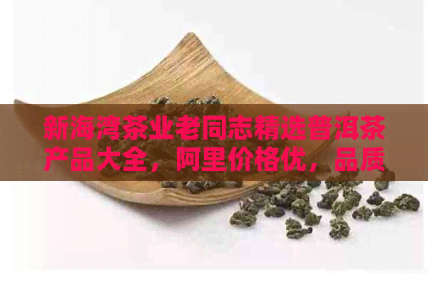 新海湾茶业老同志精选普洱茶产品大全，阿里价格优，品质保证