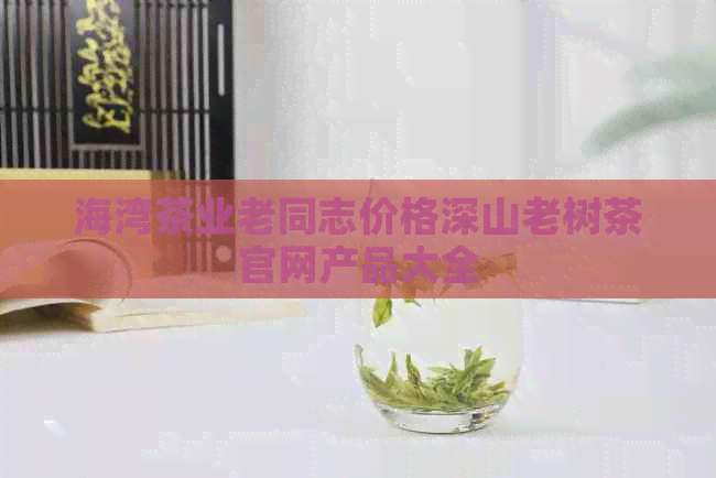 海湾茶业老同志价格深山老树茶官网产品大全