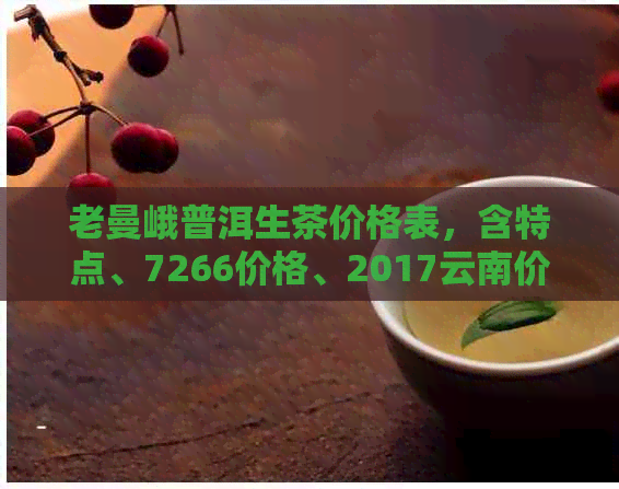 老曼峨普洱生茶价格表，含特点、7266价格、2017云南价格及熟茶口感信息。