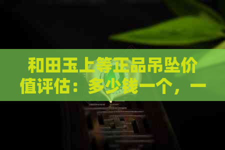 和田玉上等正品吊坠价值评估：多少钱一个，一克，一条？