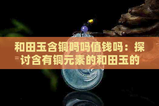 和田玉含铜吗吗值钱吗：探讨含有铜元素的和田玉的价值与推荐