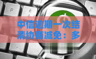 中信逾期一次结清协商减免：多久、本金、分期还款可行吗？