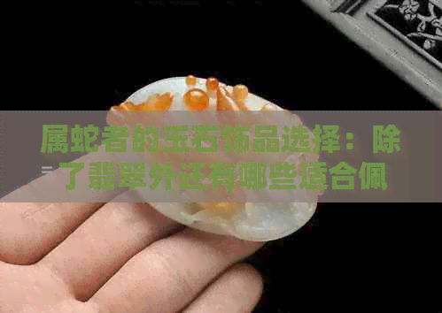 属蛇者的玉石饰品选择：除了翡翠外还有哪些适合佩戴的手链？